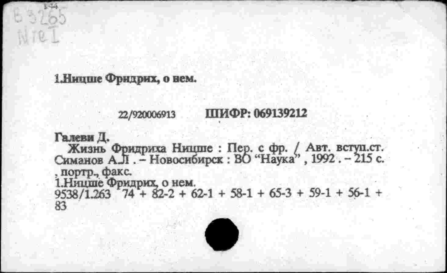 ﻿1 Лицше Фридрих, о нем.
22/920006913 ШИФР: 069139212
Галеви Д.
Жизнь Фридриха Ницше : Пер. с фр. / Авт. вступ.ст. Симанов АЛ . - Новосибирск : ВО “Наука5’, 1992 . - 215 с. . портр., факс.
1.Ницше Фридрих, о нем.
9538/1.263 74 + 82-2 + 62-1 + 58-1 + 65-3 + 59-1 + 56-1 + 83